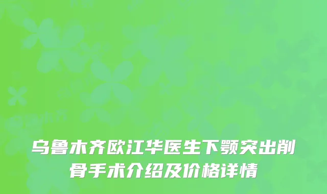 乌鲁木齐欧江华医生下颚突出削骨手术介绍及价格详情