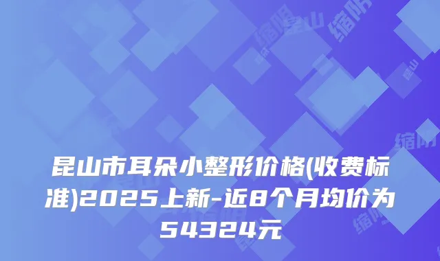 昆山市耳朵小整形价格(收费标准)2025上新-近8个月均价为54324元