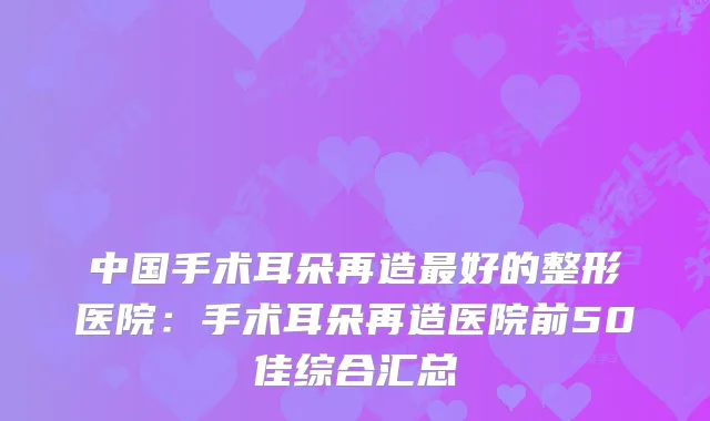 中国手术耳朵再造好的整形医院：手术耳朵再造医院前50佳综合汇总