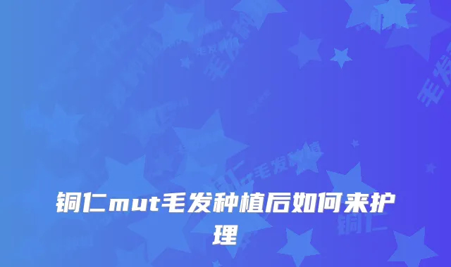 铜仁mut毛发种植后如何来护理