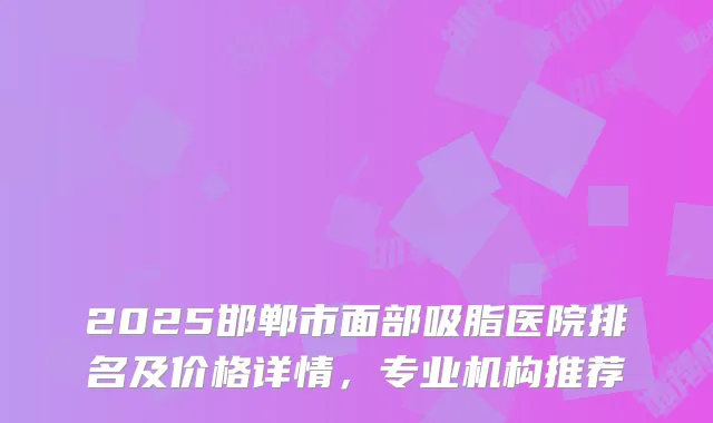 2025邯郸市面部吸脂医院排名及价格详情，专业机构推荐