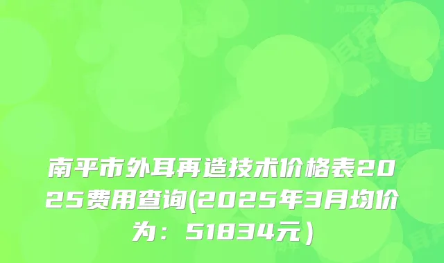 南平市外耳再造技术价格表2025费用查询(2025年3月均价为：51834元）