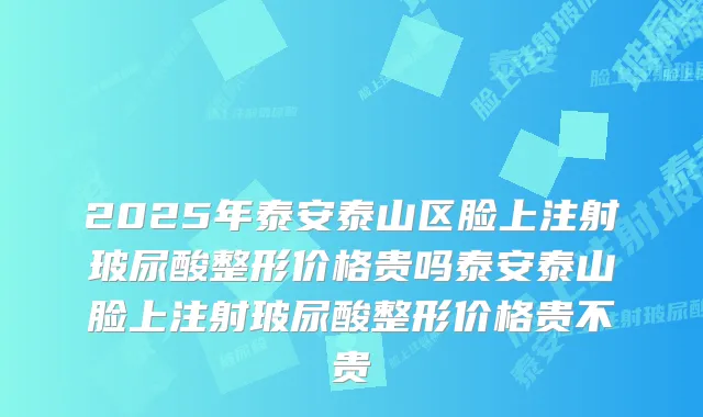 2025年泰安泰山区脸上注射玻尿酸整形价格贵吗泰安泰山脸上注射玻尿酸整形价格贵不贵