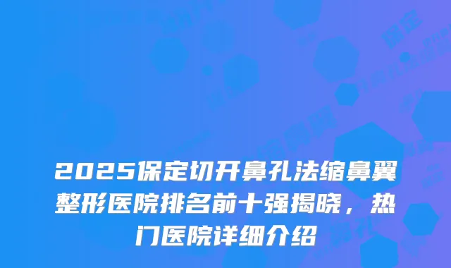 2025保定切开鼻孔法缩鼻翼整形医院排名前十强揭晓，热门医院详细介绍