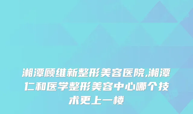 湘潭顾维新整形美容医院,湘潭仁和医学整形美容中心哪个技术更上一楼