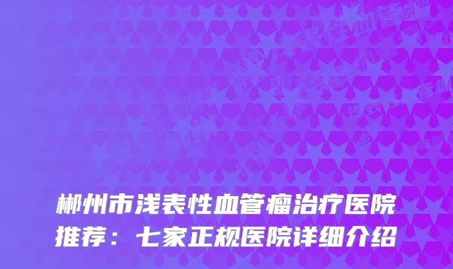 郴州市浅表性血管瘤医院推荐:七家正规医院详细介绍