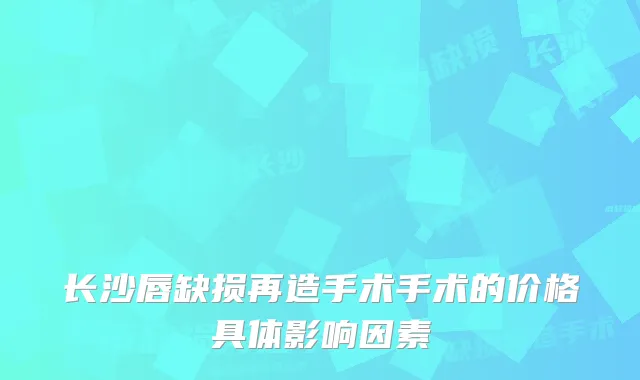 长沙唇缺损再造手术手术的价格具体影响因素