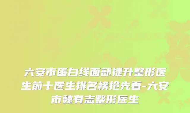 六安市蛋白线面部提升整形医生前十医生排名榜抢先看-六安市魏有志整形医生