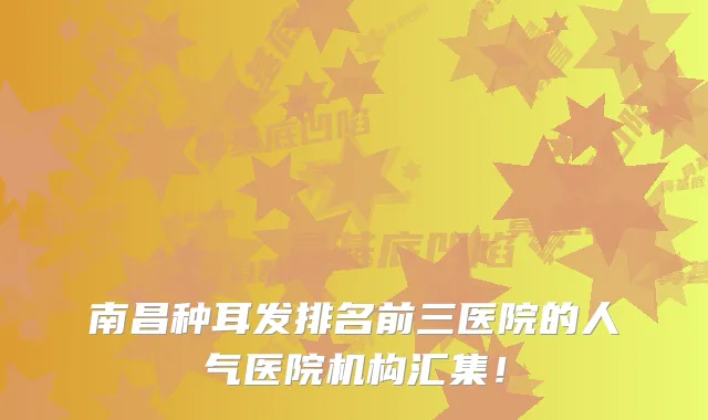 南昌种耳发排名前三医院的人气医院机构汇集！