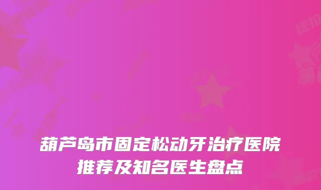 葫芦岛市固定松动牙医院推荐及知名医生盘点