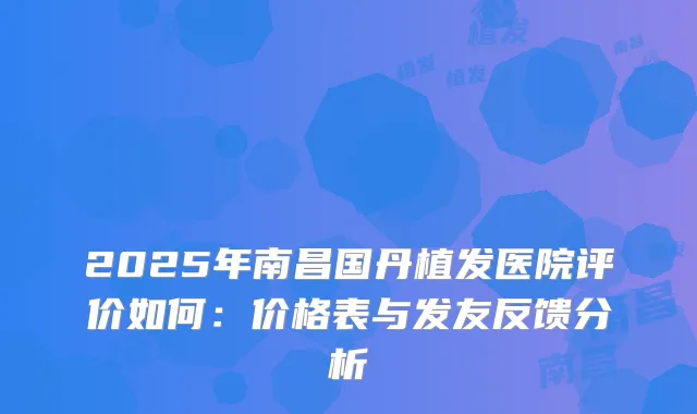 2025年南昌国丹植发医院评价如何：价格表与发友反馈分析