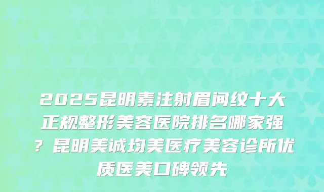 2025昆明素注射眉间纹十大正规整形美容医院排名哪家强?昆明美诚均美医疗美容诊所优质医美口碑领先