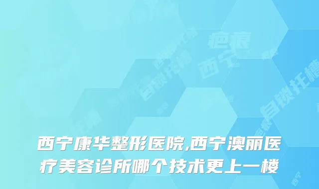 西宁康华整形医院,西宁澳丽医疗美容诊所哪个技术更上一楼