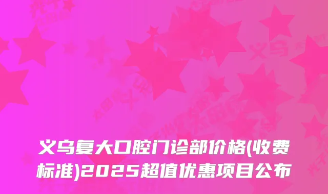 义乌复大口腔门诊部价格(收费标准)2025超值优惠项目公布