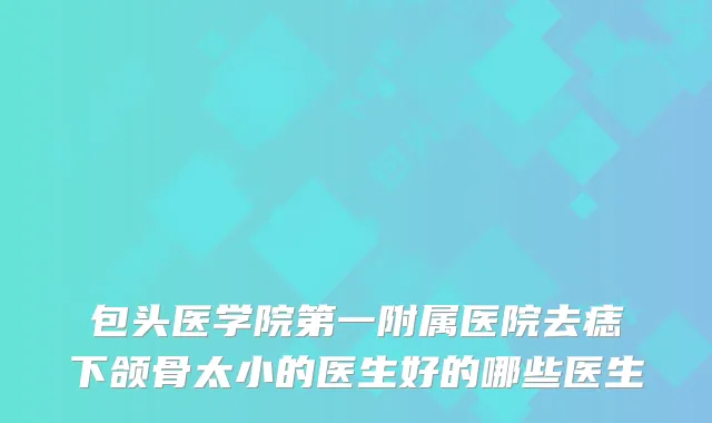 包头医学院第一附属医院去痣下颌骨太小的医生好的哪些医生