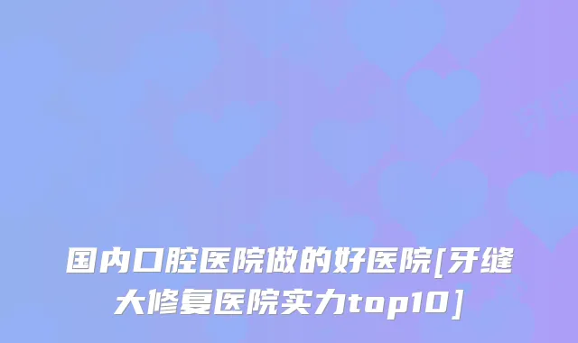 国内口腔医院做的好医院[牙缝大修复医院实力top10]