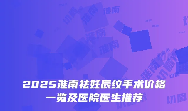 2025淮南祛妊辰纹手术价格一览及医院医生推荐