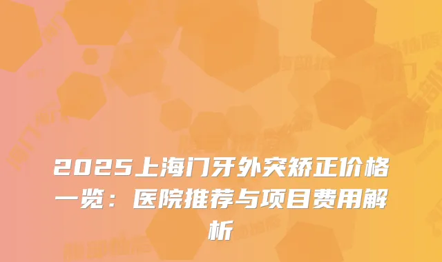 2025上海门牙外突矫正价格一览：医院推荐与项目费用解析