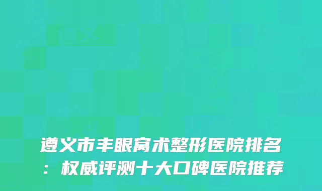遵义市丰眼窝术整形医院排名：评测十大口碑医院推荐