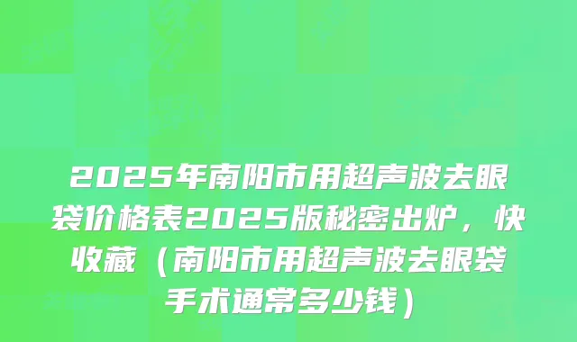 2025年南阳市用超声波去眼袋价格表2025版秘密出炉，快收藏（南阳市用超声波去眼袋手术通常多少钱）