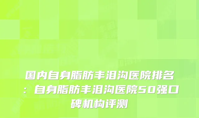 国内自身脂肪丰泪沟医院排名：自身脂肪丰泪沟医院50强口碑机构评测