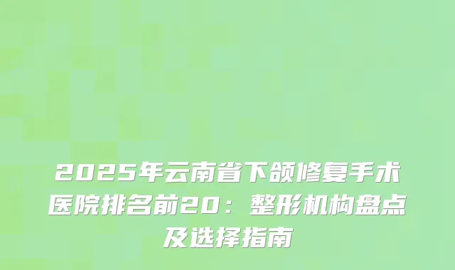 2025年云南省下颌修复手术医院排名前20：整形机构盘点及选择指南