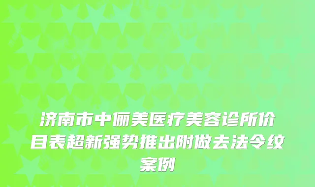 济南市中俪美医疗美容诊所价目表超新强势推出附做去法令纹案例