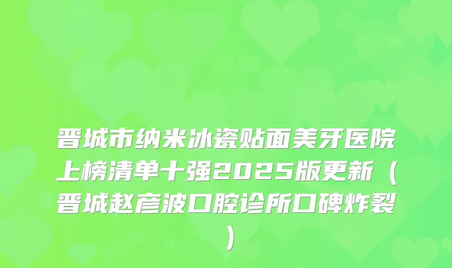 晋城市纳米冰瓷贴面美牙医院上榜清单十强2025版更新（晋城赵彦波口腔诊所口碑炸裂）