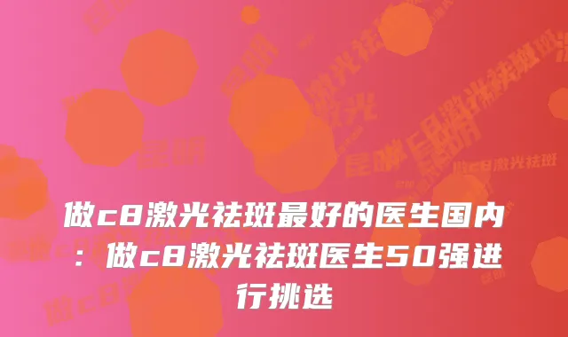 做c8激光祛斑好的医生国内：做c8激光祛斑医生50强进行挑选