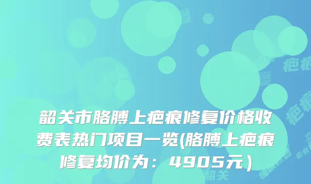 韶关市胳膊上疤痕修复价格收费表热门项目一览(胳膊上疤痕修复均价为：4905元）