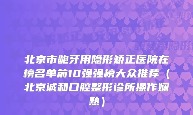 北京市龅牙用隐形矫正医院在榜名单前10强强榜大众推荐（北京诚和口腔整形诊所操作娴熟）