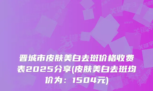 晋城市皮肤美白去斑价格收费表2025分享(皮肤美白去斑均价为：1504元)
