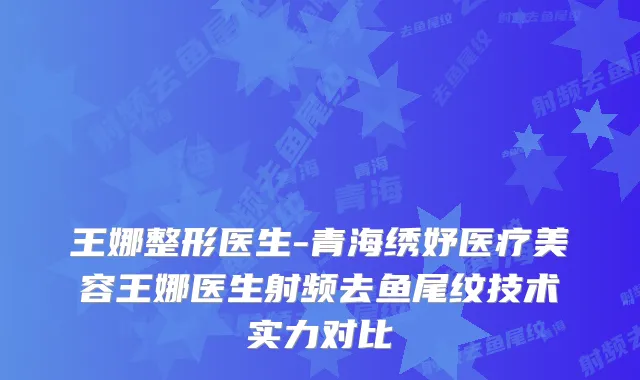 王娜整形医生-青海绣妤医疗美容王娜医生射频去鱼尾纹技术实力对比