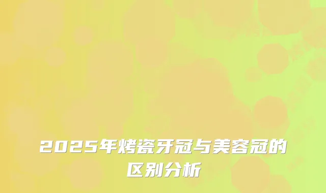 2025年烤瓷牙冠与美容冠的区别分析