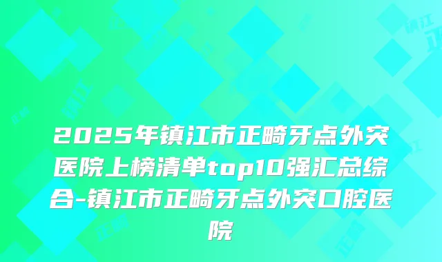 2025年镇江市正畸牙点外突医院上榜清单top10强汇总综合-镇江市正畸牙点外突口腔医院