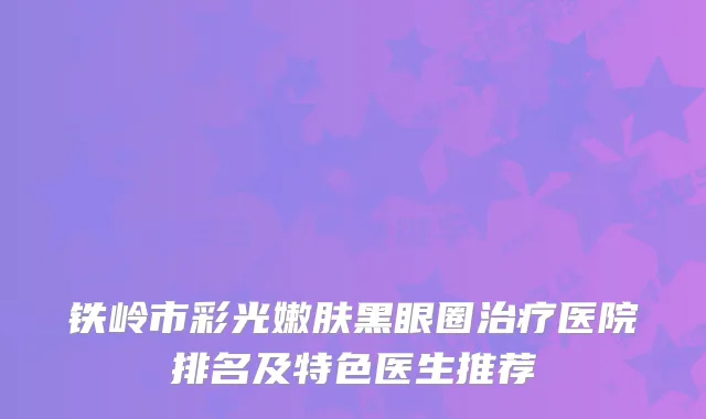 铁岭市彩光嫩肤黑眼圈医院排名及特色医生推荐