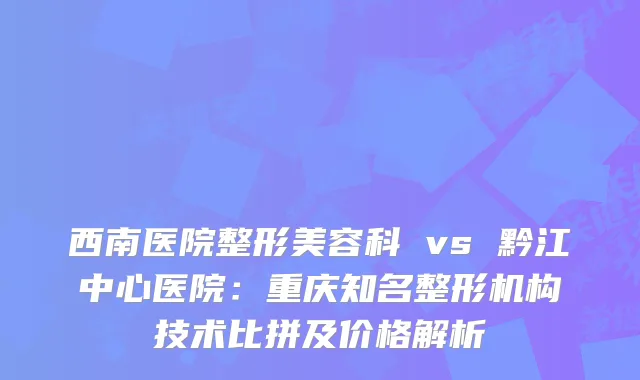 西南医院整形美容科 vs 黔江中心医院：重庆知名整形机构技术比拼及价格解析