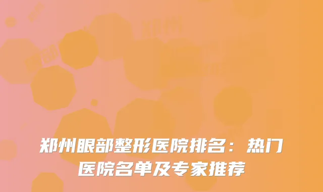 郑州眼部整形医院排名：热门医院名单及专家推荐