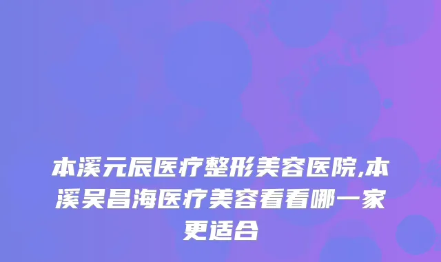 本溪元辰医疗整形美容医院,本溪吴昌海医疗美容看看哪一家更适合