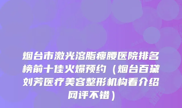 烟台市激光溶脂瘦腰医院排名榜前十佳火爆预约(烟台百黛刘芳医疗美容整形机构看介绍网评不错)
