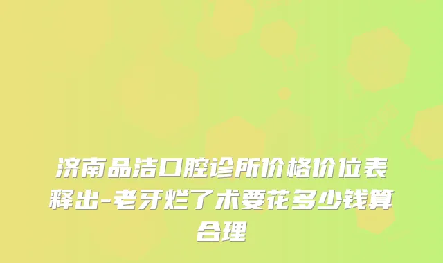 济南品洁口腔诊所价格价位表释出-老牙烂了术要花多少钱算合理