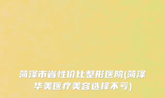 菏泽市省性价比整形医院(菏泽华美医疗美容选择不亏)