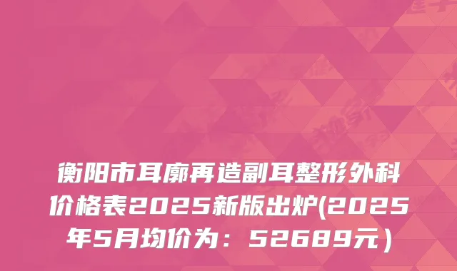 衡阳市耳廓再造副耳整形外科价格表2025新版出炉(2025年5月均价为：52689元）