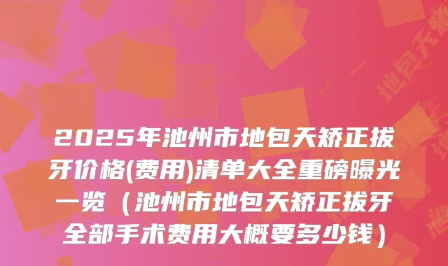 2025年池州市地包天矫正拔牙价格(费用)清单大全重磅曝光一览（池州市地包天矫正拔牙全部手术费用大概要多少钱）