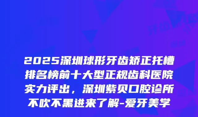 2025深圳球形牙齿矫正托槽排名榜前十大型正规齿科医院实力评出，深圳紫贝口腔诊所不吹不黑进来了解-爱牙美学