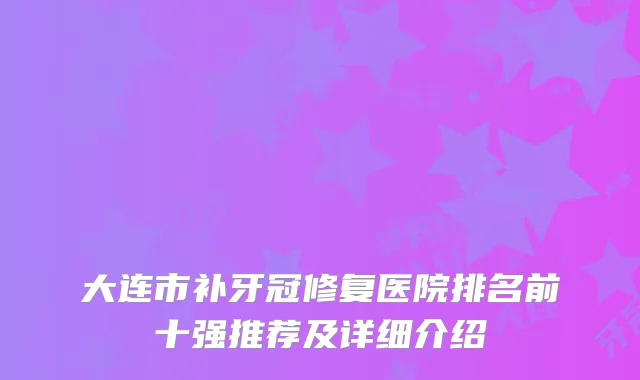 大连市补牙冠修复医院排名前十强推荐及详细介绍