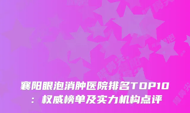 襄阳眼泡消肿医院排名TOP10:榜单及实力机构点评