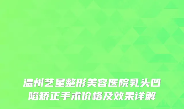 温州艺星整形美容医院乳头凹陷矫正手术价格及效果详解