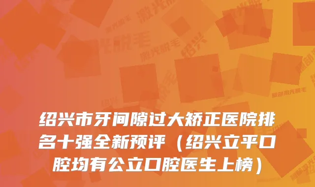 绍兴市牙间隙过大矫正医院排名十强全新预评(绍兴立平口腔均有公立口腔医生上榜)