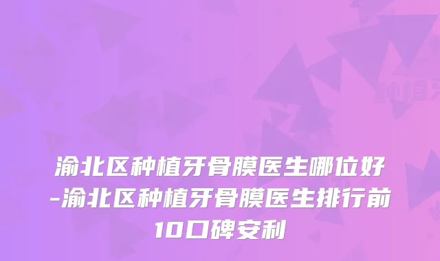 渝北区种植牙骨膜医生哪位好-渝北区种植牙骨膜医生排行前10口碑安利